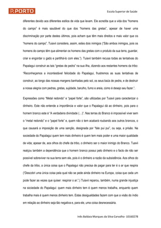Escola Superior de Saúde
Inês Baldaia Marques da Silva Carvalho- 10160278
diferentes devido aos diferentes estilos de vida que levam. Ele acredita que a vida dos “homens
do campo” é mais saudável do que dos “homens das gretas”, apesar de haver uma
discriminação por parte destes últimos, pois acham que têm mais direitos e mais valor que os
“homens do campo”. Tuiavii considera, assim, estes dois inimigos (“São ambos inimigos, pois os
homens do campo têm que alimentar os homens das gretas com o produto da sua terra, guardar,
criar e engordar o gado e partilhá-lo com eles.”). Tuiavii também recusa todas as tentativas do
Papalagui construir as tais “gretas de pedra” na sua ilha, dizendo aos restantes homens da tribo:
“Reconheçamos a incontestável felicidade do Papalagui, frustremos as suas tentativas de
construir, ao longo das nossas margens banhadas pelo sol, os seus baús de pedra, e de destruir
a nossa alegria com pedras, gretas, sujidade, barulho, fumo e areia, como é desejo seu fazer.”.
Expressões como “Metal redondo” e “papel forte”, são utilizadas por Tuiavii para caracterizar o
dinheiro. Este não entende a importância e valor que o Papalagui dá ao dinheiro, pois para o
homem branco este é “A verdadeira divindade (…)”. Nas terras do Branco é impossível viver sem
o “metal redondo” e o “papel forte” e, quem não o tem acabará roubando aos outros brancos, o
que causará a imposição de uma sanção, designada por “fale pui pui”, ou seja, a prisão. Na
sociedade do Papalagui quem tem mais dinheiro é quem tem mais poder e uma maior qualidade
de vida; apesar de, aos olhos do chefe da tribo, o dinheiro ser o maior inimigo do Branco. Tuavii
realçou também a dependência que o homem branco possui pelo dinheiro e o facto de não ser
possível sobreviver na sua terra sem ele, pois é o dinheiro a razão da subsistência. Aos olhos do
chefe da tribo, a única coisa que o Papalagui não precisa de pagar para ter é o ar que respira
(“Descobri uma única coisa pela qual não se pede ainda dinheiro na Europa, coisa que cada um
pode fazer as vezes que quiser: respirar o ar.”.) Tuiavii reparou, também, numa grande injustiça
na sociedade do Papalagui: quem mais dinheiro tem é quem menos trabalha, enquanto quem
trabalha mais é quem menos dinheiro tem. Estas desigualdades fazem com que a visão do índio
em relação ao dinheiro seja tão negativa e, para ele, uma coisa desnecessária.
 