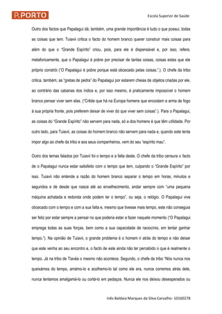 Escola Superior de Saúde
Inês Baldaia Marques da Silva Carvalho- 10160278
Outro dos factos que Papalagui dá, também, uma grande importância é tudo o que possui, todas
as coisas que tem. Tuiavii critica o facto do homem branco querer construir mais coisas para
além do que o “Grande Espírito” criou, pois, para ele é dispensável e, por isso, refere,
metaforicamente, que o Papalagui é pobre por precisar de tantas coisas, coisas estas que ele
próprio constrói (“O Papalagui é pobre porque está obcecado pelas coisas.”.). O chefe da tribo
critica, também, as “gretas de pedra” do Papalagui por estarem cheias de objetos criadas por ele,
ao contrário das cabanas dos índios e, por isso mesmo, é praticamente impossível o homem
branco pensar viver sem elas. (“Crêde que há na Europa homens que encostam a arma de fogo
à sua própria fronte, pois preferem deixar de viver do que viver sem coisas”.). Para o Papalagui,
as coisas do “Grande Espírito” não servem para nada, só a dos homens é que têm utilidade. Por
outro lado, para Tuiavii, as coisas do homem branco não servem para nada e, quando este tenta
impor algo ao chefe da tribo e aos seus companheiros, vem do seu “espírito mau”.
Outro dos temas falados por Tuiavii foi o tempo e a falta deste. O chefe da tribo censura o facto
de o Papalagui nunca estar satisfeito com o tempo que tem, culpando o “Grande Espírito” por
isso. Tuiavii não entende a razão do homem branco separar o tempo em horas, minutos e
segundos e de desde que nasce até ao envelhecimento, andar sempre com “uma pequena
máquina achatada e redonda onde podem ler o tempo”, ou seja, o relógio. O Papalagui vive
obcecado com o tempo e com a sua falta e, mesmo que tivesse mais tempo, este não conseguia
ser feliz por estar sempre a pensar no que poderia estar a fazer naquele momento (“O Papalagui
emprega todas as suas forças, bem como a sua capacidade de raciocínio, em tentar ganhar
tempo.”). Na opinião de Tuiavii, o grande problema é o homem ir atrás do tempo e não deixar
que este venha ao seu encontro e, o facto de este ainda não ter percebido o que é realmente o
tempo. Já na tribo de Tiavéa o mesmo não acontece, Segundo, o chefe da tribo “Nós nunca nos
queixámos do tempo, amámo-lo e acolhemo-lo tal como ele era, nunca corremos atrás dele,
nunca tentamos amalgamá-lo ou cortá-lo em pedaços. Nunca ele nos deixou desesperados ou
 