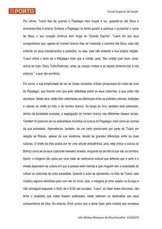 Escola Superior de Saúde
Inês Baldaia Marques da Silva Carvalho- 10160278
Por último, Tuiavii fala de quando o Papalagui lhes trouxe a luz, guiando-os até Deus e
ensinando-lhes a amá-lo. Embora o Papalagui os tenha guiado e continue a proclamar o nome
de Deus, o seu coração continua bem longe do “Grande Espírito”. Tuiavii diz aos seus
companheiros que, apesar do homem branco lhes ter mostrado o caminho até Deus, este não
entende os seus mandamentos e preceitos, ou seja, este não entende a sua própria religião.
Tuiavii critica o facto de o Papalagui dizer que é cristão, pois, “Ser cristão quer dizer: amar,
acima de tudo, Deus Todo-Poderoso, amar os nossos irmãos e só depois amarmo-nos a nós
próprios.”, o que não acontece.
Em suma, a sua simplicidade de ver as coisas concebeu críticas perspicazes do modo de viver
do Papalagui, que fizeram com que este reflectisse sobre os seus costumes, o que antes não
acontecia. Nesta obra, estão bem salientadas as diferenças entre os padrões culturais, tradições
e valores do chefe da tribo e do homem branco. Ao longo do livro, também está salientado,
dentro da sociedade europeia, a segregação do homem branco nas diferentes classes socias.
Também foi possível ver os estereótipos incutidos na cultura do Papalagui, bem como as normas
da sua sociedade. Apercebe-se, também, de um certo preconceito por parte do Tuiavii em
relação ao Branco, apesar da sua inocência, devido às grandes diferenças entre as duas
culturas. O chefe da tribo acaba por ter uma atitude etnocêntrica, pois, este critica a cultura do
Branco como se os seus costumes tivessem errados, enquanto os da tribo é que são os corretos.
Assim, o indígena não optou por uma visão de relativismo cultural que defende que o certo e o
errado dependem da cultura em que a pessoa está inserida e que ninguém tem a autoridade de
criticar os costumes de outra sociedade. Quando o autor se apresentou na tribo de Tuiavii, este
mostrou alguma xenofobia para com ele no início, pois, o indígena já tinha estado na Europa e
não conseguia esquecer o facto de o Erich ser europeu. Tuiavii, ao fazer estes discursos, não
tinha o propósito que estes fossem publicados, estes estavam só destinados aos seus
companheiros da tribo. No entanto, Erich achou que o devia fazer para mostrar aos europeus
 