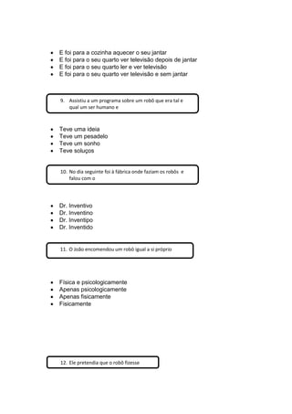 E foi para a cozinha aquecer o seu jantar
E foi para o seu quarto ver televisão depois de jantar
E foi para o seu quarto ler e ver televisão
E foi para o seu quarto ver televisão e sem jantar
Teve uma ideia
Teve um pesadelo
Teve um sonho
Teve soluços
Dr. Inventivo
Dr. Inventino
Dr. Inventipo
Dr. Inventido
Física e psicologicamente
Apenas psicologicamente
Apenas fisicamente
Fisicamente
9. Assistiu a um programa sobre um robô que era tal e
qual um ser humano e
10. No dia seguinte foi à fábrica onde faziam os robôs e
falou com o
11. O João encomendou um robô igual a si próprio
12. Ele pretendia que o robô fizesse
 