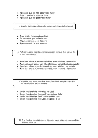 Apenas o que ele não gostava de fazer
Tudo o que ele gostava de fazer
Apenas o que ele gostava de fazer
Tudo aquilo de que não gostava
Só as coisas que o aborreciam
Algumas coisas que detestava
Apenas aquilo de que gostava
Num bom aluno, num filho antipático, num sobrinho encantador
Num excelente aluno, num filho atencioso, num sobrinho enervante
Num bom aluno, num filho atencioso, num sobrinho encantador
Num mau aluno, num filho atencioso, num sobrinho encantador
Quem foi a Londres foi o robô e o João
Quem foi a Londres foi o robô e os pais do João
Quem foi a Londres foi o João e os seus pais
Quem foi a Londres foi o João, os pais e a tia
13. Ninguém distinguia o robô do João, e assim ele foi vivendo feliz fazendo
14. Professores, pais e tia andavam encantados com o «novo» João porque ele
se tinha transformado
15. Os pais do João, felizes, com este “filho”, fizeram-lhe a surpresa de o levar
uns dias a Londres mas, na verdade,
16. A tia Engrácia, encantada com as visitas das sextas-feiras, ofereceu um cão ao
sobrinho mas o cão
 