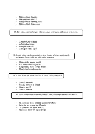 Não gostava do João
Não gostava do robô
Não gostava de máquinas
Não gostava de passear
A ficar muito vaidoso
A ficar aborrecido
A engordar muito
A ocupar o seu lugar
Mas o João salvou o robô
E o João salvou o garoto
E apareceu muito tempo depois
Mas foi salvo pelo garoto
Salvou o miúdo
Salvou o miúdo e o robô
Salvou o robô
Salvou o skate
Ia continuar a ser o rapaz que sempre fora
Ia tentar ser um rapaz diferente
Ia passar a ser igual ao robô
Ia passar a ser um rapaz alegre
17. Com o desenrolar do tampo o João começou a sentir que o robô estava, lentamente,
18. Um dia o João mandou o robô atirar-se ao rio para salvar um garoto que lá
tinha caído. Como o robô não sabia nadar, afogou-se
19. O João, ao ver que o robô tinha ido ao fundo, saltou para o rio e
20. O João compreendeu que tinha perdido o robô para sempre e tomou uma decisão
 