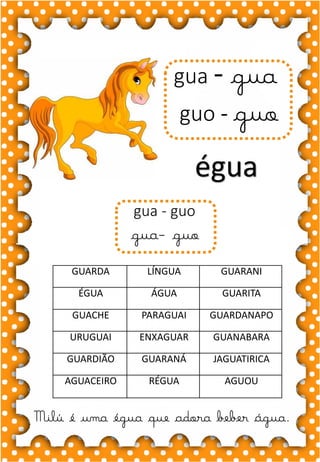 H
h
H
h
ha- he- hi- ho- hu
HA- HE- HI- HO- HU
ha- he- hi- ho- hu
Ha- He- Hi- Ho- Hu
HORA HIENA HERDEIRO
HIGIENE HOTEL HELICÓPTERO
HUMANO HOMEM HIPOPÓTAMO
HARPA HELENA HERANÇA
HOJE HÉLIO HOMEM
.
hipopótamo
Vi um hipopótamo no zoológico.
gua - gua
guo - guo
égua
Milú é uma égua que adora beber água.
gua - guo
gua- guo
GUARDA LÍNGUA GUARANI
ÉGUA ÁGUA GUARITA
GUACHE PARAGUAI GUARDANAPO
URUGUAI ENXAGUAR GUANABARA
GUARDIÃO GUARANÁ JAGUATIRICA
AGUACEIRO RÉGUA AGUOU
 