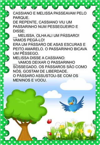 L
l
L
l
la- le- li- lo- lu
LA- LE- LI- LO- LU
la- le- li- lo- lu
La- Le- Li- Lo- Lu
LUA LEÃO LEGO
LEME LÁPIS LIMÃO
LOBO LEVE LIXO
LAMA LILÁS LEME
LAILA LATA LOUSA
.
leão
O leão é o rei da floresta.
CASSIANO E MELISSA PASSEAVAM PELO
PARQUE.
DE REPENTE, CASSIANO VIU UM
PASSARINHO NUM PESSEGUEIRO E
DISSE:
__ MELISSA, OLHA ALI UM PÁSSARO!
VAMOS PEGÁ-LO!
ERA UM PÁSSARO DE ASAS ESCURAS E
PEITO AMARELO. O PASSARINHO BICAVA
UM PÊSSEGO.
MELISSA DISSE A CASSIANO:
__ VAMOS DEIXAR O PASSARINHO
SOSSEGADO. OS PÁSSAROS SÃO COMO
NÓS. GOSTAM DE LIBERDADE.
O PÁSSARO ASSUSTOU-SE COM OS
MENINOS E VOOU.
 