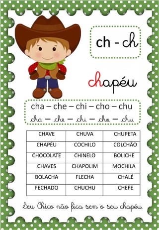 b
bola
ba- be- bi- bo- bu
BA- BE- BI- BO- BU
ba- be- bi- bo- bu
Ba- Be- Bi- Bo- Bu
BOLA BOCA BONÉ
BOLO BAÚ BOA
BICO BANANA BATATA
BONECA BEXIGA BEBÊ
BULE BOI BALÃO
O bebê gosta da bola.
ch - ch
chapéu
Seu Chico não fica sem o seu chapéu.
CHAVE CHUVA CHUPETA
CHAPÉU COCHILO COLCHÃO
CHOCOLATE CHINELO BOLICHE
CHAVES CHAPOLIM MOCHILA
BOLACHA FLECHA CHALÉ
FECHADO CHUCHU CHEFE
cha – che – chi – cho – chu
cha – che – chi – cho – chu
 