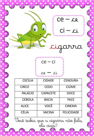 M
m
M
m
ma- me- mi- mo- mu
MA- ME- MI- MO- MU
ma- me- mi- mo- mu
Ma- Me- Mi- Mo- Mu
MACACO MEDO MURO
MALA MARIDO MÚSICA
MEIA MODA MESADA
MICO MESA MACA
MOLA MAR MIOLO
.
macaco
O macaco é muito sapeca.
ce – ce
ci – ci
cigarra
Você sabia que a cigarra não fala,
ela cicia?
ce – ci
ce – ci
CECÍLIA CIDADE CENOURA
CIRCO CEDO CIÚME
PALÁCIO CAPACETE DOCE
CEBOLA BACIA FACE
ALICE VOCÊ CINEMA
CÉLIA VACINA FELICIDADE
 