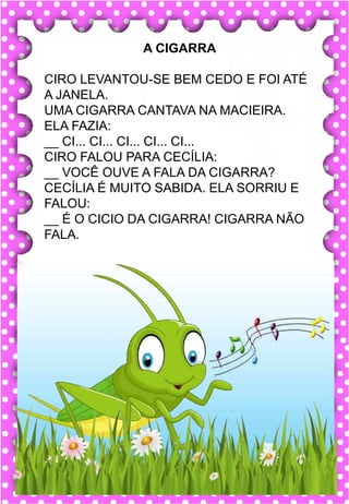 M
m
M
m
ma- me- mi- mo- mu
MA- ME- MI- MO- MU
ma- me- mi- mo- mu
Ma- Me- Mi- Mo- Mu
MACACO MEDO MURO
MALA MARIDO MÚSICA
MEIA MODA MESADA
MICO MESA MACA
MOLA MAR MIOLO
.
macaco
O macaco é muito sapeca.
A CIGARRA
CIRO LEVANTOU-SE BEM CEDO E FOI ATÉ
A JANELA.
UMA CIGARRA CANTAVA NA MACIEIRA.
ELA FAZIA:
__ CI... CI... CI... CI... CI...
CIRO FALOU PARA CECÍLIA:
__ VOCÊ OUVE A FALA DA CIGARRA?
CECÍLIA É MUITO SABIDA. ELA SORRIU E
FALOU:
__ É O CICIO DA CIGARRA! CIGARRA NÃO
FALA.
 