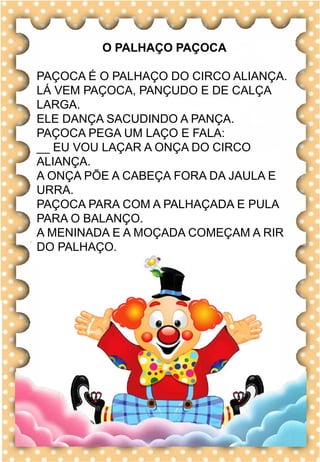 N
n
N
n
na- ne- ni- no- nu
NA- NE- NI- NO- NU
na- ne- ni- no- nu
Na- Ne- Ni- No- Nu
NAVIO NABO BONECA
NOME NOITE BANANA
NAVE NOVELO CANECA
NUVEM NICOLE CANOA
NEVE NOVELA NATALIA
O navio já saiu do porto.
navio
O PALHAÇO PAÇOCA
PAÇOCA É O PALHAÇO DO CIRCO ALIANÇA.
LÁ VEM PAÇOCA, PANÇUDO E DE CALÇA
LARGA.
ELE DANÇA SACUDINDO A PANÇA.
PAÇOCA PEGA UM LAÇO E FALA:
__ EU VOU LAÇAR A ONÇA DO CIRCO
ALIANÇA.
A ONÇA PÕE A CABEÇA FORA DA JAULA E
URRA.
PAÇOCA PARA COM A PALHAÇADA E PULA
PARA O BALANÇO.
A MENINADA E A MOÇADA COMEÇAM A RIR
DO PALHAÇO.
 