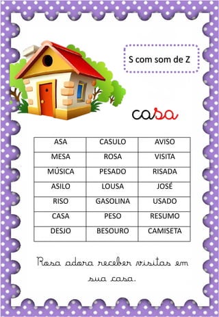 P
p
P
p
pa- pe- pi- po- pu
PA- PE- PI- PO- PU
pa- pe- pi- po- pu
Pa- Pe- Pi- Po- Pu
PICO POTE PIRULITO
PATO PESCA PICADA
PÊRA PAULA PORCO
PUXA PARA PENTE
POÇO PINO POUCO
Dona pata é uma ótima mamãe.
pato
S com som de Z
casa
Rosa adora receber visitas em
sua casa.
ASA CASULO AVISO
MESA ROSA VISITA
MÚSICA PESADO RISADA
ASILO LOUSA JOSÉ
RISO GASOLINA USADO
CASA PESO RESUMO
DESJO BESOURO CAMISETA
 