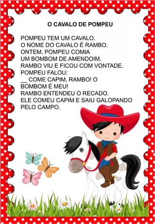Q
q
Q
q
qua- que- qui- quo
QUA- QUE- QUI- QUO
qua- que- qui- quo
Qua- Que- Qui- Quo
QUATI QUILO QUALIDADE
QUERO QUEDA QUEIJO
QUOTA QUITAR QUIABO
QUASE QUILOMBO QUATRO
Fabio viu um quati na árvore .
quati
O CAVALO DE POMPEU
POMPEU TEM UM CAVALO.
O NOME DO CAVALO É RAMBO.
ONTEM, POMPEU COMIA
UM BOMBOM DE AMENDOIM.
RAMBO VIU E FICOU COM VONTADE.
POMPEU FALOU:
__ COME CAPIM, RAMBO! O
BOMBOM É MEU!
RAMBO ENTENDEU O RECADO.
ELE COMEU CAPIM E SAIU GALOPANDO
PELO CAMPO.
 