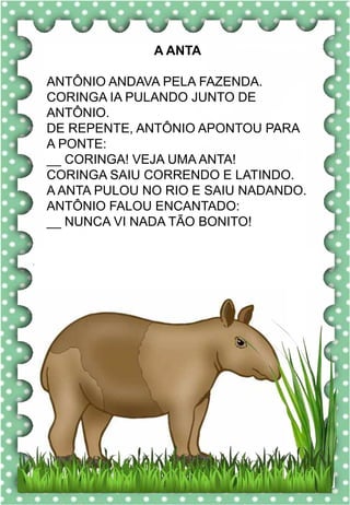 R
r
R
r
ra- re- ri- ro- ru
RA- RE- RI- RO- RU
ra- re- ri- ro- ru
Ra- Re- Ri- Ro- Ru
RATO RUA RIO
REDE ROSA RODA
REMO ROMÃ RENATO
RABO RAIVA RODO
RISADA RECREIO ROSELI
O rato roeu a roupa do
rei de Roma.
rato
A ANTA
ANTÔNIO ANDAVA PELA FAZENDA.
CORINGA IA PULANDO JUNTO DE
ANTÔNIO.
DE REPENTE, ANTÔNIO APONTOU PARA
A PONTE:
__ CORINGA! VEJA UMA ANTA!
CORINGA SAIU CORRENDO E LATINDO.
A ANTA PULOU NO RIO E SAIU NADANDO.
ANTÔNIO FALOU ENCANTADO:
__ NUNCA VI NADA TÃO BONITO!
 