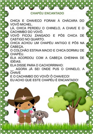 b
bola
ba- be- bi- bo- bu
BA- BE- BI- BO- BU
ba- be- bi- bo- bu
Ba- Be- Bi- Bo- Bu
BOLA BOCA BONÉ
BOLO BAÚ BOA
BICO BANANA BATATA
BONECA BEXIGA BEBÊ
BULE BOI BALÃO
O bebê gosta da bola.
ch - ch
chapéu
Seu Chico não fica sem o seu chapéu.
CHAVE CHUVA CHUPETA
CHAPÉU COCHILO COLCHÃO
CHOCOLATE CHINELO BOLICHE
CHAVES CHAPOLIM MOCHILA
BOLACHA FLECHA CHALÉ
FECHADO CHUCHU CHEFE
cha – che – chi – cho – chu
cha – che – chi – cho – chu
CHAPÉU ENCANTADO
CHICA E CHAVECO FORAM À CHÁCARA DO
VOVÔ MICHEL.
LÁ, CHICA PERDEU O CHINELO, A CHAVE E O
CACHIMBO DO VOVÔ.
VOVÔ FICOU ZANGADO E PÔS CHICA DE
CASTIGO NO QUARTO.
CHICA ACHOU UM CHAPÉU ANTIGO E PÔS NA
CABEÇA.
O COLCHÃO ESTAVA MACIO E CHICA DORMIU DE
CHAPÉU.
ELA ACORDOU COM A CABEÇA CHEINHA DE
IDÉIAS.
ELA DISSE PARA O CACHORRINHO:
__ AGORA JÁ SEI ONDE PUS O CHINELO, A
CHAVE
E O CACHIMBO DO VOVÔ! Ô CHAVECO!
EU ACHO QUE ESTE CHAPÉU É ENCANTADO!
 