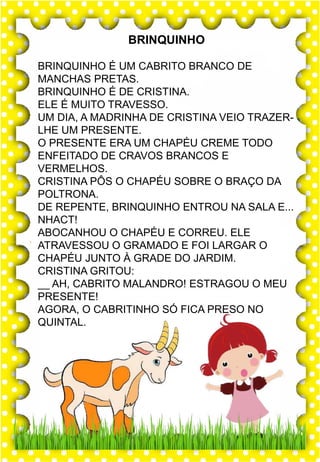 S
s
S
s
sa- se- si- so- su
SA- SE- SI- SO- SU
sa- se- si- so- su
Sa- Se- Si- So- Su
SAPO SINO SOJA
SAL SAPATO SEXTA
SEI SUCO SÁBADO
SIM SOM SUBIR
SOL SACO SACOLA
Sapo cururu está com frio.
sapo
BRINQUINHO
BRINQUINHO É UM CABRITO BRANCO DE
MANCHAS PRETAS.
BRINQUINHO É DE CRISTINA.
ELE É MUITO TRAVESSO.
UM DIA, A MADRINHA DE CRISTINA VEIO TRAZER-
LHE UM PRESENTE.
O PRESENTE ERA UM CHAPÉU CREME TODO
ENFEITADO DE CRAVOS BRANCOS E
VERMELHOS.
CRISTINA PÔS O CHAPÉU SOBRE O BRAÇO DA
POLTRONA.
DE REPENTE, BRINQUINHO ENTROU NA SALA E...
NHACT!
ABOCANHOU O CHAPÉU E CORREU. ELE
ATRAVESSOU O GRAMADO E FOI LARGAR O
CHAPÉU JUNTO À GRADE DO JARDIM.
CRISTINA GRITOU:
__ AH, CABRITO MALANDRO! ESTRAGOU O MEU
PRESENTE!
AGORA, O CABRITINHO SÓ FICA PRESO NO
QUINTAL.
 