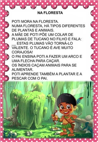 T
t
T
t
ta- te- ti- to- tu
TA- TE- TI- TO- TU
ta- te- ti- to- tu
Ta- Te- Ti- To- Tu
TAPETE TATU TUDO
TIPO TELEVISÃO TIO
TELEFONE TUDO
TOUCA TOURO TUBO
O tatu cavou sua toca ao lado
do pé de limão.
tatu
NA FLORESTA
POTI MORA NA FLORESTA.
NUMA FLORESTA, HÁ TIPOS DIFERENTES
DE PLANTAS E ANIMAIS.
A MÃE DE POTI PÕE UM COLAR DE
PLUMAS DE TUCANO NO FILHO E FALA:
__ ESTAS PLUMAS VÃO TORNÁ-LO
VALENTE. O TUCANO É AVE MUITO
CORAJOSA!
O PAI ENSINA POTI A FAZER UM ARCO E
UMA FLECHA PARA CAÇAR.
OS ÍNDIOS CAÇAM ANIMAIS PARA SE
ALIMENTAR.
POTI APRENDE TAMBÉM A PLANTAR E A
PESCAR COM O PAI.
 
