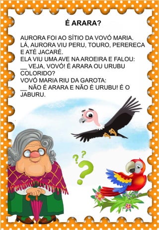 W
w
W
w
wa- we- wi- wo
WA- WE- WI- WO
wa- we- wi- wo
Wa- We- Wi- Wo
WAFER WESLEI
WALACE
.
wafer
É ARARA?
AURORA FOI AO SÍTIO DA VOVÓ MARIA.
LÁ, AURORA VIU PERU, TOURO, PERERECA
E ATÉ JACARÉ.
ELA VIU UMA AVE NA AROEIRA E FALOU:
__ VEJA, VOVÓ! É ARARA OU URUBU
COLORIDO?
VOVÓ MARIA RIU DA GAROTA:
__ NÃO É ARARA E NÃO É URUBU! É O
JABURU.
 