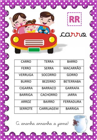 V
v
V
v
va- ve- vi- vo- vu
VA- VE- VI- VO- VU
va- ve- vi- vo- vu
Va- Ve- Vi- Vo- Vu
VACA VELA VOCÊ
VALEU VULCÃO VICE
VIVO VALOR VILA
VELUDO VOZ VOTO
.
vaca
carro
A aranha arranha a jarra!
CARRO TERRA BARRO
FERRO SERRA MACARRÃO
VERRUGA SOCORRO GORRO
BURRO BEZERRO BETERRABA
CIGARRA BARRACO GARRAFA
BARRIGA CACHORRO JARRA
ARROZ BAIRRO FERRADURA
SERROTE CARRUAGEM BARRIGA
 