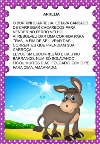 V
v
V
v
va- ve- vi- vo- vu
VA- VE- VI- VO- VU
va- ve- vi- vo- vu
Va- Ve- Vi- Vo- Vu
VACA VELA VOCÊ
VALEU VULCÃO VICE
VIVO VALOR VILA
VELUDO VOZ VOTO
.
vaca
ARRELIA
O BURRINHO ARRELIA. ESTAVA CANSADO
DE CARREGAR CACARECOS PARA
VENDER NO FERRO VELHO.
AÍ RESOLVEU DAR UMA CORRIDA PARA
TRAS, A FIM DE SE LIVRAR DAS
CORRENTES QUE PRENDIAM SUA
CARROÇA.
LEVOU UM ESCORREGÃO E CAIU NO
BARRANCO, NUM SÓ SOLAVANCO.
FICOU MUITOS DIAS, FOLGADO, C0M O PÉ
PARA CIMA, AMARRADO.
 