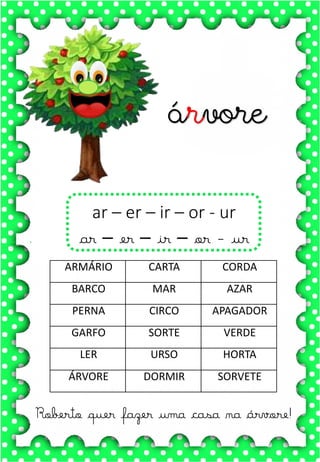 X
x
X
x
xa- xe- xi- xo- xu
XA- XE- XI- XO- XU
xa- xe- xi- xo- xu
Xa- Xe- Xi- Xo- Xu
XALE XUXA XÍCARA
XERIFE XODÓ ROXO
XERETA XAROPE LUXO
A xícara da vovó é muito bonita.
Toda pintada com bolinhas
xícara
Roberto quer fazer uma casa na árvore!
ar – er – ir – or - ur
ar – er – ir – or - ur
árvore
ARMÁRIO CARTA CORDA
BARCO MAR AZAR
PERNA CIRCO APAGADOR
GARFO SORTE VERDE
LER URSO HORTA
ÁRVORE DORMIR SORVETE
 