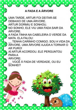 X
x
X
x
xa- xe- xi- xo- xu
XA- XE- XI- XO- XU
xa- xe- xi- xo- xu
Xa- Xe- Xi- Xo- Xu
XALE XUXA XÍCARA
XERIFE XODÓ ROXO
XERETA XAROPE LUXO
A xícara da vovó é muito bonita.
Toda pintada com bolinhas
xícara
A FADA E A ÁRVORE
UMA TARDE, ARTUR FOI DEITAR-SE
DEBAIXO DE UMA ÁRVORE.
ARTUR DORMIU E SONHOU.
NO SONHO, ELE VIU UMA FADA SAIR DA
ÁRVORE.
A FADA TINHA NA CABELEIRA O VERDE DA
MATA. ELA FALOU:
__ TENHA CARINHO COMIGO. SOU A VIDA DA
ÁRVORE. UMA ÁRVORE AJUDA A TORNAR O
AR PURO!
AÍ ARTUR ACORDOU. ELE PERGUNTOU
PARA A
ÁRVORE:
__ VOCÊ Á FADA DE VERDADE, OU EU
SONHEI?
 
