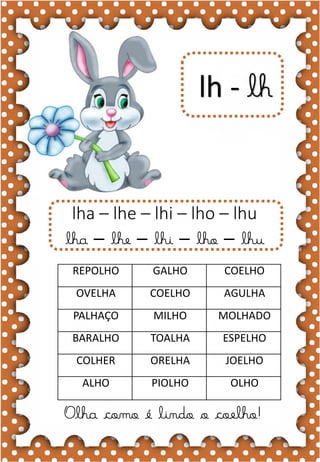 C
c
C
c coruja
ca- ce- ci- co- cu
CA- CE- CI- CO- CU
ca- ce- ci- co- cu
Ca- Ce- Ci- Co- Cu
CAIU CORUJA CEBOLA
CABO CINEMA CIPÓ
CANOA CENOURA CABIDE
CARRO CEDO CAMISA
CAVALO CIDADE CASA
A coruja é um animal inteligente.
lh - lh
Olha como é lindo o coelho!
lha – lhe – lhi – lho – lhu
lha – lhe – lhi – lho – lhu
REPOLHO GALHO COELHO
OVELHA COELHO AGULHA
PALHAÇO MILHO MOLHADO
BARALHO TOALHA ESPELHO
COLHER ORELHA JOELHO
ALHO PIOLHO OLHO
 