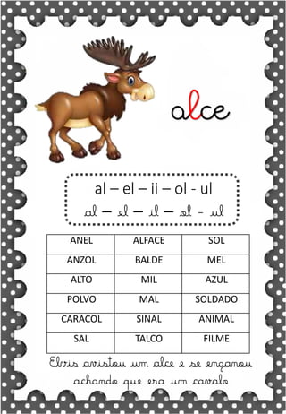 Z
z
Z
z
za- ze- zi- zo- zu
ZA- ZE- ZI- ZO- ZU
za- ze- zi- zo- zu
Za- Ze- Zi- Zo- Zu
ZEBRA ZANGÃO ZUNIDO
ZELO VAZIO ZERO
COZINHA ZUMBI ZECA
O zangão é um dos amigos
da zebra Zizi
zebra
Roberto quer fazer uma casa na árvore!
ar – er – ir – or - ur
ar – er – ir – or - ur
árvore
ARMÁRIO CARTA CORDA
BARCO MAR AZAR
PERNA CIRCO APAGADOR
GARFO SORTE VERDE
LER URSO HORTA
ÁRVORE DORMIR SORVETE
Elvis avistou um alce e se enganou
achando que era um cavalo
al – el – ii – ol - ul
al – el – il – ol - ul
alce
ANEL ALFACE SOL
ANZOL BALDE MEL
ALTO MIL AZUL
POLVO MAL SOLDADO
CARACOL SINAL ANIMAL
SAL TALCO FILME
 