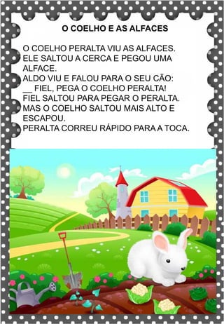 Z
z
Z
z
za- ze- zi- zo- zu
ZA- ZE- ZI- ZO- ZU
za- ze- zi- zo- zu
Za- Ze- Zi- Zo- Zu
ZEBRA ZANGÃO ZUNIDO
ZELO VAZIO ZERO
COZINHA ZUMBI ZECA
O zangão é um dos amigos
da zebra Zizi
zebra
Roberto quer fazer uma casa na árvore!
ar – er – ir – or - ur
ar – er – ir – or - ur
árvore
ARMÁRIO CARTA CORDA
BARCO MAR AZAR
PERNA CIRCO APAGADOR
GARFO SORTE VERDE
LER URSO HORTA
ÁRVORE DORMIR SORVETE
O COELHO E AS ALFACES
O COELHO PERALTA VIU AS ALFACES.
ELE SALTOU A CERCA E PEGOU UMA
ALFACE.
ALDO VIU E FALOU PARA O SEU CÃO:
__ FIEL, PEGA O COELHO PERALTA!
FIEL SALTOU PARA PEGAR O PERALTA.
MAS O COELHO SALTOU MAIS ALTO E
ESCAPOU.
PERALTA CORREU RÁPIDO PARA A TOCA.
 