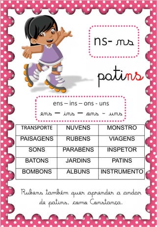 Z
z
Z
z
za- ze- zi- zo- zu
ZA- ZE- ZI- ZO- ZU
za- ze- zi- zo- zu
Za- Ze- Zi- Zo- Zu
ZEBRA ZANGÃO ZUNIDO
ZELO VAZIO ZERO
COZINHA ZUMBI ZECA
O zangão é um dos amigos
da zebra Zizi
zebra
Roberto quer fazer uma casa na árvore!
ar – er – ir – or - ur
ar – er – ir – or - ur
árvore
ARMÁRIO CARTA CORDA
BARCO MAR AZAR
PERNA CIRCO APAGADOR
GARFO SORTE VERDE
LER URSO HORTA
ÁRVORE DORMIR SORVETE
ns- ns
Rubens também quer aprender a andar
de patins, como Constança.
patins
TRANSPORTE NUVENS MONSTRO
PAISAGENS RUBENS VIAGENS
SONS PARABÉNS INSPETOR
BATONS JARDINS PATINS
BOMBONS ALBUNS INSTRUMENTO
ens – ins – ons - uns
ens – ins – ons - uns
 