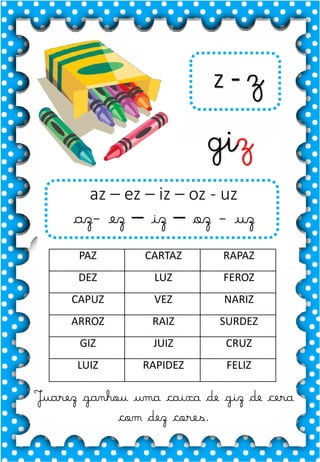 Z
z
Z
z
za- ze- zi- zo- zu
ZA- ZE- ZI- ZO- ZU
za- ze- zi- zo- zu
Za- Ze- Zi- Zo- Zu
ZEBRA ZANGÃO ZUNIDO
ZELO VAZIO ZERO
COZINHA ZUMBI ZECA
O zangão é um dos amigos
da zebra Zizi
zebra
Roberto quer fazer uma casa na árvore!
ar – er – ir – or - ur
ar – er – ir – or - ur
árvore
ARMÁRIO CARTA CORDA
BARCO MAR AZAR
PERNA CIRCO APAGADOR
GARFO SORTE VERDE
LER URSO HORTA
ÁRVORE DORMIR SORVETE
z - z
giz
Juarez ganhou uma caixa de giz de cera
com dez cores.
az – ez – iz – oz - uz
az- ez – iz – oz - uz
PAZ CARTAZ RAPAZ
DEZ LUZ FEROZ
CAPUZ VEZ NARIZ
ARROZ RAIZ SURDEZ
GIZ JUIZ CRUZ
LUIZ RAPIDEZ FELIZ
 
