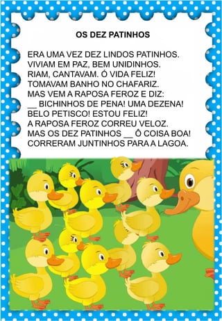 Z
z
Z
z
za- ze- zi- zo- zu
ZA- ZE- ZI- ZO- ZU
za- ze- zi- zo- zu
Za- Ze- Zi- Zo- Zu
ZEBRA ZANGÃO ZUNIDO
ZELO VAZIO ZERO
COZINHA ZUMBI ZECA
O zangão é um dos amigos
da zebra Zizi
zebra
Roberto quer fazer uma casa na árvore!
ar – er – ir – or - ur
ar – er – ir – or - ur
árvore
ARMÁRIO CARTA CORDA
BARCO MAR AZAR
PERNA CIRCO APAGADOR
GARFO SORTE VERDE
LER URSO HORTA
ÁRVORE DORMIR SORVETE
OS DEZ PATINHOS
ERA UMA VEZ DEZ LINDOS PATINHOS.
VIVIAM EM PAZ, BEM UNIDINHOS.
RIAM, CANTAVAM. Ó VIDA FELIZ!
TOMAVAM BANHO NO CHAFARIZ.
MAS VEM A RAPOSA FEROZ E DIZ:
__ BICHINHOS DE PENA! UMA DEZENA!
BELO PETISCO! ESTOU FELIZ!
A RAPOSA FEROZ CORREU VELOZ.
MAS OS DEZ PATINHOS __ Ô COISA BOA!
CORRERAM JUNTINHOS PARA A LAGOA.
 