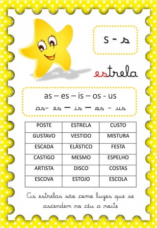 Z
z
Z
z
za- ze- zi- zo- zu
ZA- ZE- ZI- ZO- ZU
za- ze- zi- zo- zu
Za- Ze- Zi- Zo- Zu
ZEBRA ZANGÃO ZUNIDO
ZELO VAZIO ZERO
COZINHA ZUMBI ZECA
O zangão é um dos amigos
da zebra Zizi
zebra
Roberto quer fazer uma casa na árvore!
ar – er – ir – or - ur
ar – er – ir – or - ur
árvore
ARMÁRIO CARTA CORDA
BARCO MAR AZAR
PERNA CIRCO APAGADOR
GARFO SORTE VERDE
LER URSO HORTA
ÁRVORE DORMIR SORVETE
s - s
estrela
As estrelas são como luzes que se
ascendem no céu a noite
as – es – is – os - us
as- es – is – os - us
POSTE ESTRELA CUSTO
GUSTAVO VESTIDO MISTURA
ESCADA ELÁSTICO FESTA
CASTIGO MESMO ESPELHO
ARTISTA DISCO COSTAS
ESCOVA ESTOJO ESCOLA
 
