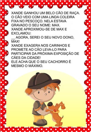 Z
z
Z
z
za- ze- zi- zo- zu
ZA- ZE- ZI- ZO- ZU
za- ze- zi- zo- zu
Za- Ze- Zi- Zo- Zu
ZEBRA ZANGÃO ZUNIDO
ZELO VAZIO ZERO
COZINHA ZUMBI ZECA
O zangão é um dos amigos
da zebra Zizi
zebra
Roberto quer fazer uma casa na árvore!
ar – er – ir – or - ur
ar – er – ir – or - ur
árvore
ARMÁRIO CARTA CORDA
BARCO MAR AZAR
PERNA CIRCO APAGADOR
GARFO SORTE VERDE
LER URSO HORTA
ÁRVORE DORMIR SORVETE
XANDE GANHOU UM BELO CÃO DE RAÇA.
O CÃO VEIO COM UMA LINDA COLEIRA
FIXA NO PESCOÇO. NELA ESTAVA
GRAVADO O SEU NOME: MAX.
XANDE APROXIMOU-SE DE MAX E
EXCLAMOU:
__ AGORA, SEREI O SEU NOVO DONO,
MAX!
XANDE EXAGERA NOS CARINHOS E
PROMETE AO CÃO LEVA-LO PARA
PARTICIPAR DA PRÓXIMA EXPOSIÇÃO DE
CÃES DA CIDADE!
ELE ACHA QUE O SEU CACHORRO É
MESMO O MÁXIMO.
 
