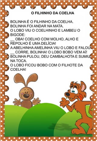C
c
C
c coruja
ca- ce- ci- co- cu
CA- CE- CI- CO- CU
ca- ce- ci- co- cu
Ca- Ce- Ci- Co- Cu
CAIU CORUJA CEBOLA
CABO CINEMA CIPÓ
CANOA CENOURA CABIDE
CARRO CEDO CAMISA
CAVALO CIDADE CASA
A coruja é um animal inteligente.
O FILHINHO DA COELHA
BOLINHA É O FILHINHO DA COELHA.
BOLINHA FOI ANDAR NA MATA.
O LOBO VIU O COELHINHO E LAMBEU O
BIGODE:
__ OBA! COELHO COM MOLHO, ALHO E
REPOLHO É UMA DELÍCIA!
A ABELHINHA AMELINHA VIU O LOBO E FALOU:
__ CORRE, BOLINHA! O LOBO BOBO VEM AÍ!
BOLINHA PULOU, DEU CAMBALHOTA E SUMIU
NA TOCA.
O LOBO FICOU BOBO COM O FILHOTE DA
COELHA!
 