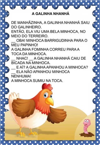 D
d
D
d
dado
da- de- di- do- du
DA- DE- DI- DO- DU
da- de- di- do- du
Da- De- Di- Do- Du
DEDO DATA DUVIDO
DIA DICA DAVI
DOCE DAMA DEITADO
DADO DONO DELE
DOMINÓ DURO DOZE
Eu gosto de jogar dado.
A GALINHA NHANHÁ
DE MANHÃZINHA, A GALINHA NHANHÁ SAIU
DO GALINHEIRO.
ENTÃO, ELA VIU UMA BELA MINHOCA, NO
MEIO DO TERREIRO.
__ OBA! MINHOCA BARRIGUDINHA PARA O
MEU PAPINHO!
A GALINHA FOMINHA CORREU PARA A
TOCA DA MINHOCA.
__ NHAC! __ A GALINHA NHANHÁ CAIU DE
BICADA NA MINHOCA.
__ E AÍ? A GALINHA APANHOU A MINHOCA?
__ ELA NÃO APANHOU MINHOCA
NENHUMA!
A MINHOCA SUMIU NA TOCA.
 