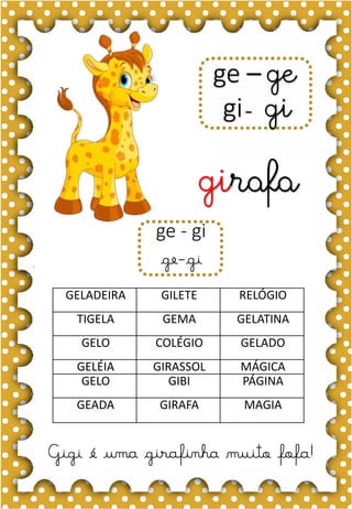 F
f
F
f
fa- fe- fi- fo- fu
FA- FE- FI- FO- FU
fa- fe- fi- fo- fu
Fa- Fe- Fi- Fo- Fu
foca
FADA FITA FELICIDADE
FEIO FIGO FOGO
FICA FOTO FAMÍLIA
FOCA FUMAÇA FEIJÃO
FERIDA FOFO FOME
A foca é divertida.
ge – ge
gi- gi
girafa
Gigi é uma girafinha muito fofa!
GELADEIRA GILETE RELÓGIO
TIGELA GEMA GELATINA
GELO COLÉGIO GELADO
GELÉIA GIRASSOL MÁGICA
GELO GIBI PÁGINA
GEADA GIRAFA MAGIA
ge - gi
ge-gi
 
