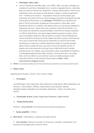 5. Informações sobre a obra: 
6. Conta a história de Liesel Meminger, entre 1939 e 1943, cuja mãe a entregou aos 
cuidados do casal Hans e RosaHubermann. Durante a Segunda Guerra, a Alemanha 
dava um auxílio às famílias que “adotassem” crianças alemãs pobres. Liesel viu seu 
irmãozinho morrer nos braços da mãe durante a viagem, e roubou seuprimeiro 
livro – “O Manual do Coveiro” – esquecido na neve por um dos rapazes que 
enterraram seu irmão. Nos livros, Liesel conseguiu encontrar um propósito de vida: 
a busca pelo conhecimento, e um alentopara ?????????os dias tão difíceis da 
guerra. Ela foi incentivada e ajudada por seu pai adotivo, o doce Max, nesta 
descoberta literária, no entanto a mãe adotiva, Rosa, era uma pessoa rabugenta e 
impaciente,mas que – apesar das surras constantes, não tinha má índole e, ao 
final, acaba até suavizando sua personalidade. Liesel tinha um amigo inseparável 
na infância, Rudy Steiner, com quem jogava futebol,suportava a escola e sofria 
junto os dissabores da guerra, além de ajudá-la a roubar livros da biblioteca da 
mulher do prefeito, de quem se tornou amiga mais tarde e passou a desfrutar dos 
livros com sua permissão. Outra pessoa importante na vida de Liesel foi Max 
Vanderburg, um judeu que a família Hubermann acolheu e escondeu durante 
alguns meses no porão da casa, e por quem Liesel nutriu grande carinho. O 
aspecto mais interessante do livro é que toda a infância de Liesel é contada 
exatamente por ela: a Morte, cujos comentários sobre a quantidade de trabalho e 
a inutilidade geradas pela Guerrasão tocantes, ela levou seus pais e seu amigo 
Rudy. Ao final, a Morte só vai encontrar Liesel já em idade avançada, tendo 
construído família e vivido uma boa vida pós-guerra. Fonte: .( http: 
universoliterario.blogspot.com.br) 
a. Tema: É uma história narrada pela "morte" de uma menina que rouba l ivros que encarou a morte três vezes. 
b. Palavra chave: 
Segunda guerra mundial , menina , livros, morte e antigo. 
c. Personagem: 
Liesel Meminger, Hans Hubermann, Rosa Hubermann, Rudy Steiner, Max Vanderburg, Ilsa 
Hermann, Tommy Müller, Pfiffikus , Andy Shmeikl, Franz Deutcher, Michael 
Holtzapfel, Robert Holtzapfel, Frau Holtzapfel, Adolf Hitler – Führer, Frau Diller, Alex 
Steiner. 
d. Classificação da obra: Ficção, Ficção juvenil, Romance, Ficção histórica. 
e. Tempo da Narrativa: 
Histórico: cenas passadas na Alemanha nazista antes e durante a segunda guerra. 
f. Espaço geográfico : Urbano. 
g. Meio Social : Trabalhadores e operários de origem Alemã. 
h. Foco narrativo: Romance é narrado em 3ª pessoa, o narrador é onipresente. E há 
presença de estratégias para envolver o leitor. 
 