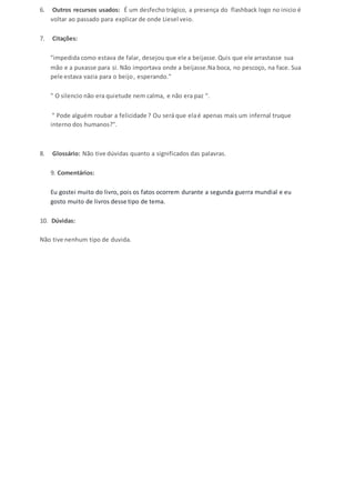 6. Outros recursos usados: É um desfecho trágico, a presença do flashback logo no inicio é 
voltar ao passado para explicar de onde Liesel veio. 
7. Citações: 
"impedida como estava de falar, desejou que ele a beijasse. Quis que ele arrastasse sua 
mão e a puxasse para si. Não importava onde a beijasse.Na boca, no pescoço, na face. Sua 
pele estava vazia para o beijo , esperando." 
" O silencio não era quietude nem calma, e não era paz ". 
" Pode alguém roubar a felicidade ? Ou será que ela é apenas mais um infernal truque 
interno dos humanos?". 
8. Glossário: Não tive dúvidas quanto a significados das palavras. 
9. Comentários: 
Eu gostei muito do livro, pois os fatos ocorrem durante a segunda guerra mundial e eu 
gosto muito de livros desse tipo de tema. 
10. Dúvidas: 
Não tive nenhum tipo de duvida. 
