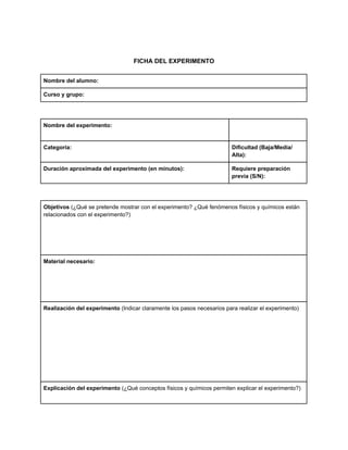FICHA DEL EXPERIMENTO
Nombre del alumno:
Curso y grupo:
Nombre del experimento:
Categoría: Dificultad (Baja/Media/
Alta):
Duración aproximada del experimento (en minutos): Requiere preparación
previa (S/N):
Objetivos (¿Qué se pretende mostrar con el experimento? ¿Qué fenómenos físicos y químicos están
relacionados con el experimento?)
Material necesario:
Realización del experimento (Indicar claramente los pasos necesarios para realizar el experimento)
Explicación del experimento (¿Qué conceptos físicos y químicos permiten explicar el experimento?)