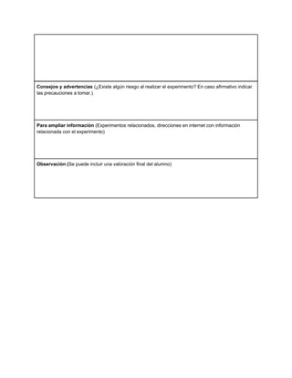 Consejos y advertencias (¿Existe algún riesgo al realizar el experimento? En caso afirmativo indicar
las precauciones a tomar.)
Para ampliar información (Experimentos relacionados, direcciones en internet con información
relacionada con el experimento)
Observación (Se puede incluir una valoración final del alumno)