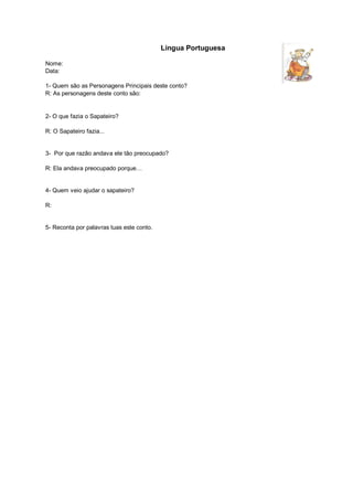 Lingua Portuguesa

Nome:
Data:

1- Quem são as Personagens Principais deste conto?
R: As personagens deste conto são:


2- O que fazia o Sapateiro?

R: O Sapateiro fazia...


3- Por que razão andava ele tão preocupado?

R: Ela andava preocupado porque…


4- Quem veio ajudar o sapateiro?

R:


5- Reconta por palavras tuas este conto.
 