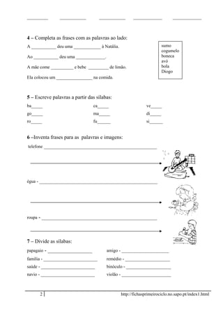 ________ __________ __________ ___________ ___________
4 – Completa as frases com as palavras ao lado:
A ___________ deu uma ____________ à Natália.
Ao ___________ deu uma _____________.
A mãe come __________ e bebe _________ de limão.
Ela colocou um ________________ na comida.
5 – Escreve palavras a partir das sílabas:
ba_____ ca_____ ve_____
go_____ ma_____ di_____
ro_____ fu______ si______
6 –Inventa frases para as palavras e imagens:
telefone ___________________________________________
égua - _____________________________________________
roupa - ____________________________________________
7 – Divide as sílabas:
papagaio - _________________ amigo - _____________________
família - ________________________ remédio - ____________________
saúde - ________________________ binóculo - ____________________
navio - ________________________ violão - ______________________
2 http://fichasprimeirociclo.no.sapo.pt/index1.html
sumo
cogumelo
boneca
avó
bola
Diogo
 