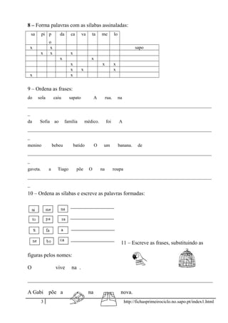 8 – Forma palavras com as sílabas assinaladas:
sa pi p
o
da ca va ta me lo
x x sapo
x x x
x x
x x x
x x x
x x
9 – Ordena as frases:
do sola caiu sapato A rua. na
________________________________________________________________________________
_
da Sofia ao família médico. foi A
________________________________________________________________________________
_
menino bebeu batido O um banana. de
________________________________________________________________________________
_
gaveta. a Tiago põe O na roupa
________________________________________________________________________________
_
10 – Ordena as sílabas e escreve as palavras formadas:
11 – Escreve as frases, substituindo as
figuras pelos nomes:
O vive na .
_____________________________________________________________________
A Gabi põe a na nova.
3 http://fichasprimeirociclo.no.sapo.pt/index1.html
 