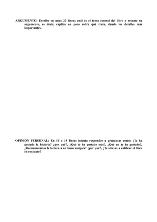 ARGUMENTO: Escribe en unas 20 líneas cuál es el tema central del libro y resume su
    argumento, es decir, explica un poco sobre qué trata, dando los detalles más
    importantes.




OPINIÓN PERSONAL: En 10 o 15 líneas intenta responder a preguntas como: ¿Te ha
     gustado la historia? ¿por qué?, ¿Qué te ha gustado más?, ¿Qué no te ha gustado?,
     ¿Recomendarías la lectura a un buen amigo/a? ¿por qué?, ¿Te atreves a calificar el libro
     en conjunto?
 