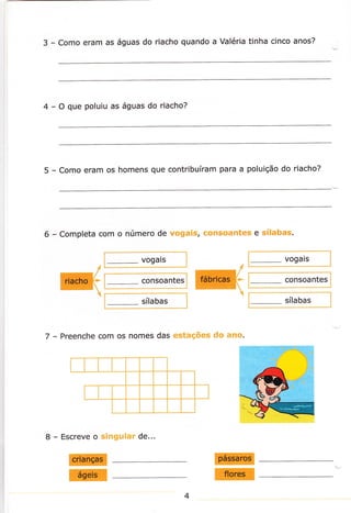 3

- Como eram as águas do riacho quando a Valéria tinha cinco anos?

4

- O que poluiu as águas do riacho?

5

- Como eram os homens que contribuíram

6

- Completa com o número de vogais,

para a poluição do riacho?

consoantes e sílabas.

vogais

vogars

consoantes

consoantes

sílabas

sílabas

7

- Preenche com os nomes das estações do ano.

8

-

Escreve o singular de...

E
I

I
E
4

 