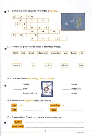 9

o

10

- Completa com palavras referentes à escola.

- Ordena as palavras de modo a formares

@E@

frases.

F"'p"rl @*l

EI @

E

i
I

i
I

i
l:

I

11

I

-

Completa com uffi, uma, uns ou umas:

to
i

toalha
olho

I

t

instantes

despertadores

I

caras

rapaz

t
I

I

l.

L2

I
I

L

t

-

Escreve um

I
I

adjetivo para cada nome.

E*

+

I+

_>

I
I

13

- Inventa duas

frases em que entrem as palavras...

i1
I

I

t
I

5

Edições Gailivro

 