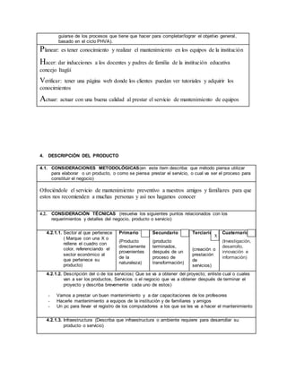 guiarse de los procesos que tiene que hacer para completar/lograr el objetivo general,
basado en el ciclo PHVA).
Planear: es tener conocimiento y realizar el mantenimiento en los equipos de la institución
Hacer: dar inducciones a los docentes y padres de familia de la institución educativa
concejo Itagüí
Verificar: tener una página web donde los clientes puedan ver tutoriales y adquirir los
conocimientos
Actuar: actuar con una buena calidad al prestar el servicio de mantenimiento de equipos
4. DESCRIPCIÓN DEL PRODUCTO
4.1. CONSIDERACIONES METODOLÓGICAS(en este ítem describa: que método piensa utilizar
para elaborar o un producto, o como se piensa prestar el servicio, o cual va ser el proceso para
constituir el negocio)
Ofreciéndole el servicio de mantenimiento preventivo a nuestros amigos y familiares para que
estos nos recomienden a muchas personas y así nos hagamos conocer
4.2. CONSIDERACIÓN TÉCNICAS (resuelva los siguientes puntos relacionados con los
requerimientos y detalles del negocio, producto o servicio)
4.2.1.1. Sector al que pertenece
( Marque con una X o
rellene el cuadro con
color, referenciando el
sector económico al
que pertenece su
producto)
Primario
(Producto
directamente
provenientes
de la
naturaleza)
Secundario
(producto
terminados,
después de un
proceso de
transformación)
Terciario
(creación o
prestación
de
servicios)
Cuaternario
(Investigación,
desarrollo,
innovación e
información)
4.2.1.2. Descripción del o de los servicios( Que se va a obtener del proyecto; enliste cual o cuales
van a ser los productos, Servicios o el negocio que va a obtener después de terminar el
proyecto y describa brevemente cada uno de estos)
- Vamos a prestar un buen mantenimiento y a dar capacitaciones de los profesores
- Hacerle mantenimiento a equipos de la institución y de familiares y amigos
- Un pc para llevar el registro de los computadores a los que se les va a hacer el mantenimiento
4.2.1.3. Infraestructura (Describa que infraestructura o ambiente requiere para desarrollar su
producto o servicio)
x
 