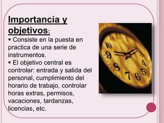 Importancia y 
objetivos: 
 Consiste en la puesta en 
practica de una serie de 
instrumentos. 
 El objetivo central es 
controlar: entrada y salida del 
personal, cumplimiento del 
horario de trabajo, controlar 
horas extras, permisos, 
vacaciones, tardanzas, 
licencias, etc. 
 
