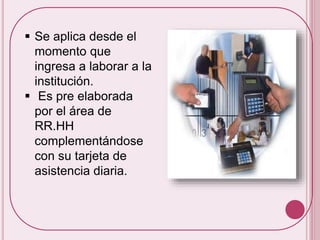  Se aplica desde el 
momento que 
ingresa a laborar a la 
institución. 
 Es pre elaborada 
por el área de 
RR.HH 
complementándose 
con su tarjeta de 
asistencia diaria. 
 