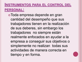 INSTRUMENTOS PARA EL CONTROL DEL 
PERSONAL: 
Toda empresa depende en gran 
cantidad del desempeño que sus 
trabajadores tienen en la realización 
de sus deberes, sin embargo los 
trabajadores no siempre están 
realmente enfocados en ayudar a la 
empresa a conseguir sus objetivos o 
simplemente no realizan todas sus 
actividades de manera correcta en 
tiempo y en forma. 
 