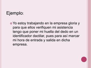 Ejemplo: 
Yo estoy trabajando en la empresa gloria y 
para que ellos verifiquen mi asistencia 
tengo que poner mi huella del dedo en un 
identificador dactilar, pues para así marcar 
mi hora de entrada y salida en dicha 
empresa. 
 