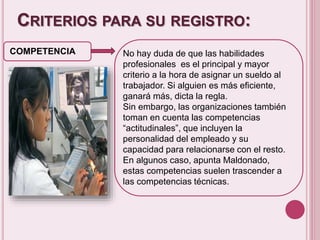 CRITERIOS PARA SU REGISTRO: 
COMPETENCIA No hay duda de que las habilidades 
profesionales es el principal y mayor 
criterio a la hora de asignar un sueldo al 
trabajador. Si alguien es más eficiente, 
ganará más, dicta la regla. 
Sin embargo, las organizaciones también 
toman en cuenta las competencias 
“actitudinales”, que incluyen la 
personalidad del empleado y su 
capacidad para relacionarse con el resto. 
En algunos caso, apunta Maldonado, 
estas competencias suelen trascender a 
las competencias técnicas. 
 